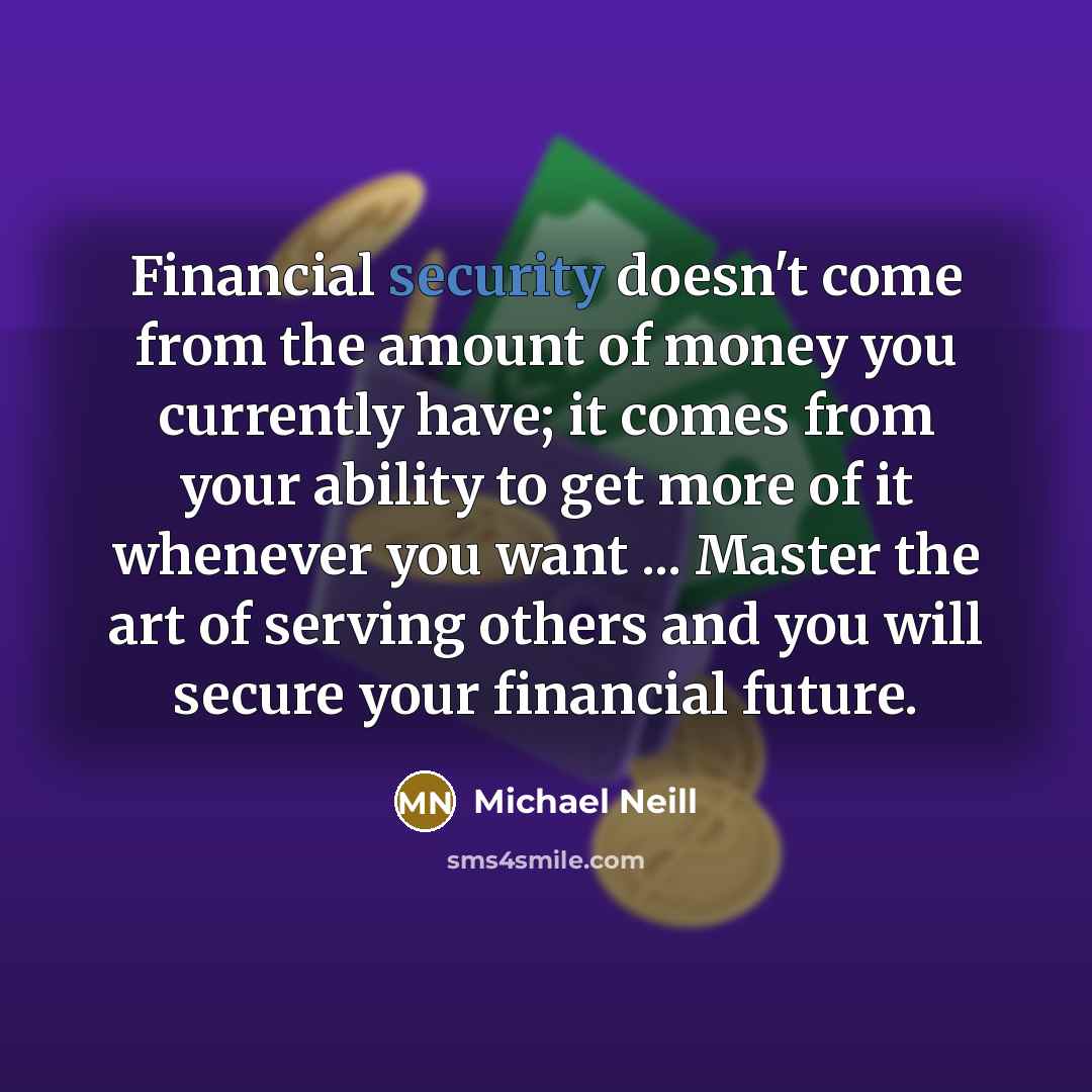 “Financial security doesn't come from the amount of money you currently have; it comes from your ability to get more of it whenever you want ... Master the art of serving others and you will secure your financial future.” quote by Michael Neill