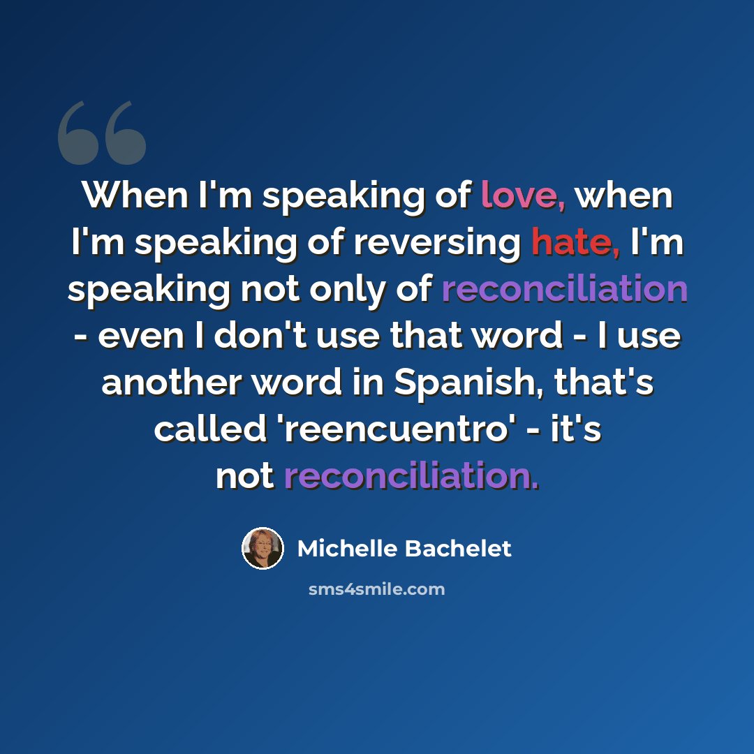 “When I'm speaking of love, when I'm speaking of reversing hate, I'm speaking not only of reconciliation - even I don't use that word - I use another word in Spanish, that's called 'reencuentro' - it's not reconciliation.” quote by Michelle Bachelet