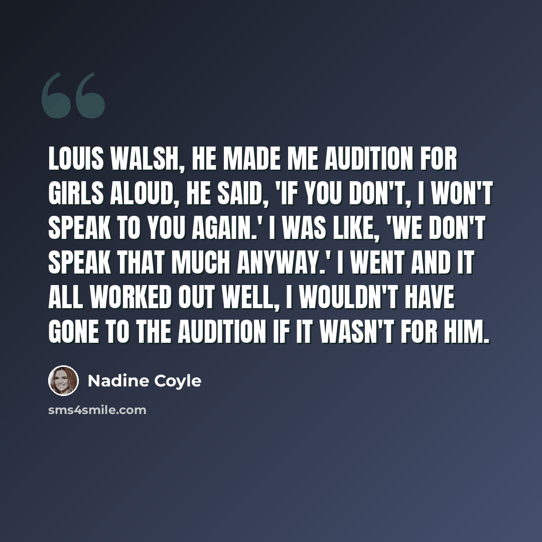 “Louis Walsh, he made me audition for Girls Aloud, he said, 'If you don't, I won't speak to you again.' I was like, 'We don't speak that much anyway.' I went and it all worked out well, I wouldn't have gone to the audition if it wasn't for him.” quote by Nadine Coyle