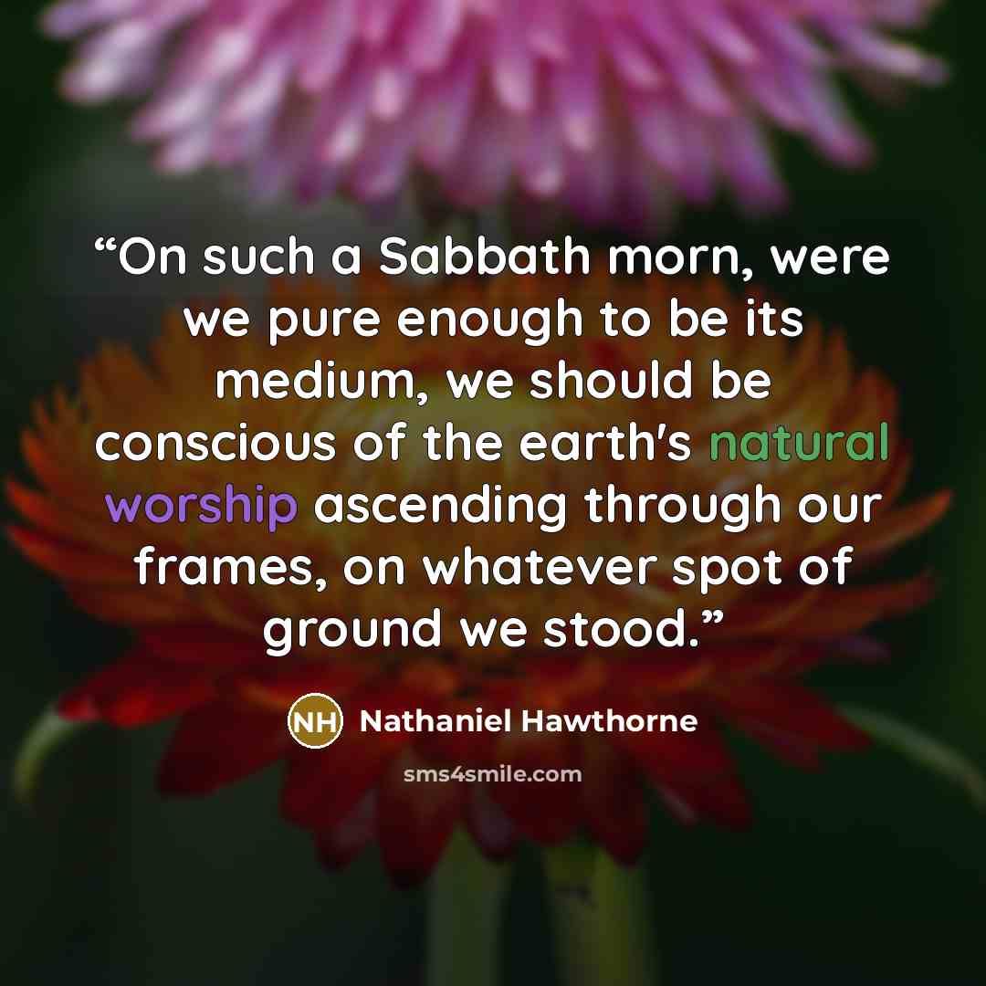 “On such a Sabbath morn, were we pure enough to be its medium, we should be conscious of the earth's natural worship ascending through our frames, on whatever spot of ground we stood.” quote by Nathaniel Hawthorne