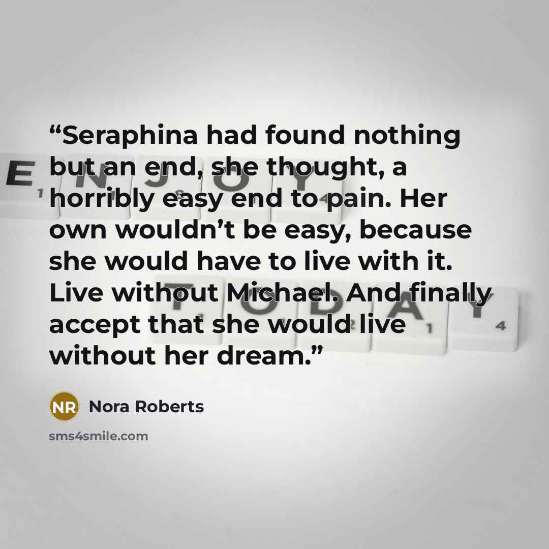 “Seraphina had found nothing but an end, she thought, a horribly easy end to pain. Her own wouldn’t be easy, because she would have to live with it. Live without Michael. And finally accept that she would live without her dream.” quote by Nora Roberts