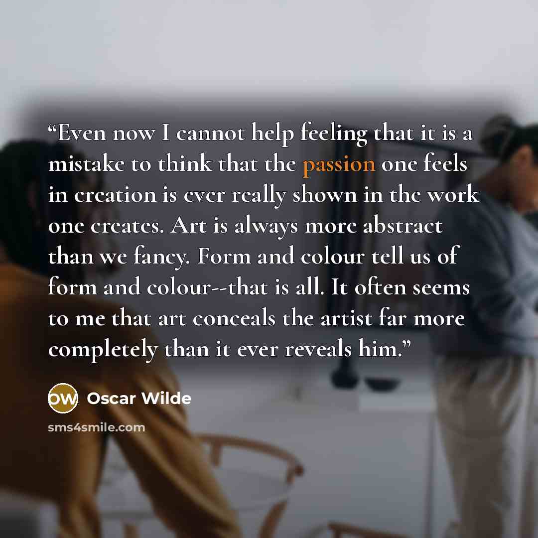 “Even now I cannot help feeling that it is a mistake to think that the passion one feels in creation is ever really shown in the work one creates. Art is always more abstract than we fancy. Form and colour tell us of form and colour--that is all. It often seems to me that art conceals the artist…” quote by Oscar Wilde