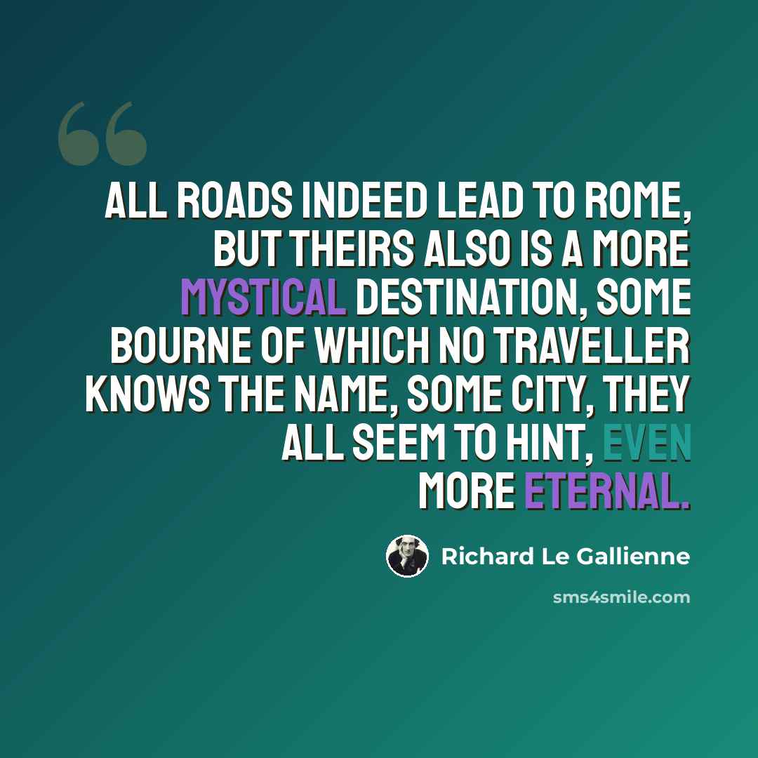 “All roads indeed lead to Rome, but theirs also is a more mystical destination, some bourne of which no traveller knows the name, some city, they all seem to hint, even more eternal.” quote by Richard Le Gallienne