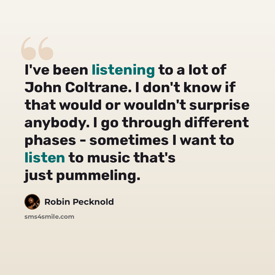 “I've been listening to a lot of John Coltrane. I don't know if that would or wouldn't surprise anybody. I go through different phases - sometimes I want to listen to music that's just pummeling.” quote by Robin Pecknold