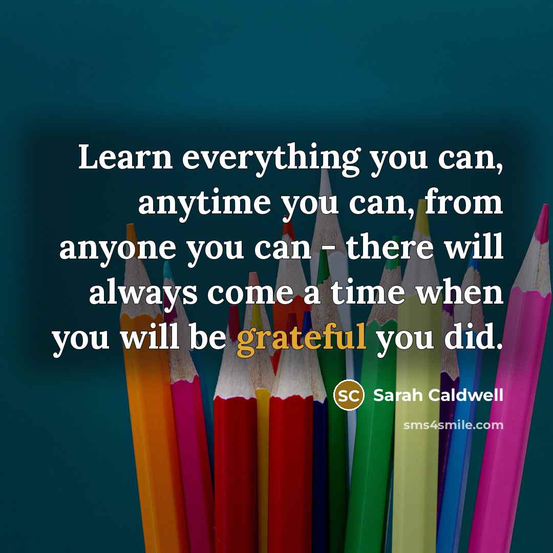 “Learn everything you can, anytime you can, from anyone you can - there will always come a time when you will be grateful you did.” quote by Sarah Caldwell