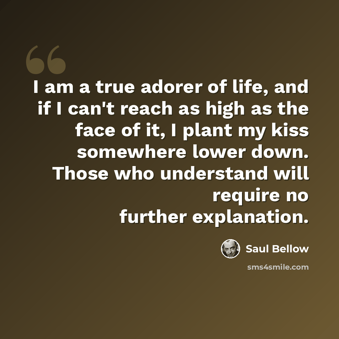 “I am a true adorer of life, and if I can't reach as high as the face of it, I plant my kiss somewhere lower down. Those who understand will require no further explanation.” quote by Saul Bellow