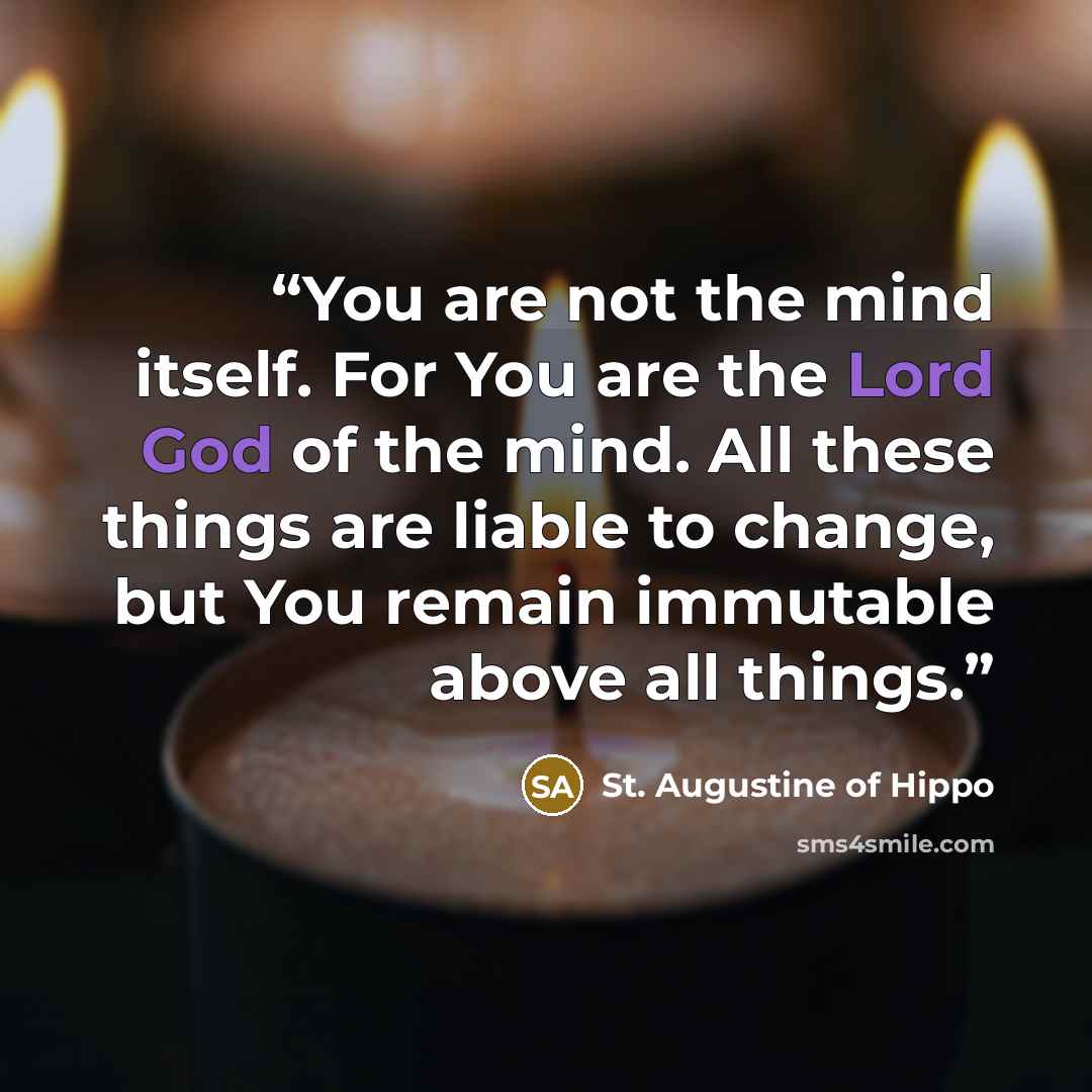 “You are not the mind itself. For You are the Lord God of the mind. All these things are liable to change, but You remain immutable above all things.” quote by St. Augustine of Hippo