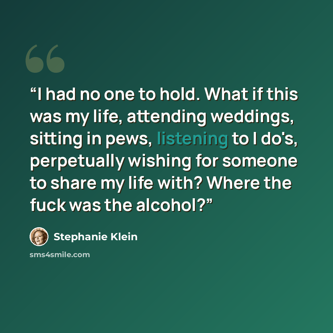 “I had no one to hold. What if this was my life, attending weddings, sitting in pews, listening to I do's, perpetually wishing for someone to share my life with? Where the fuck was the alcohol?” quote by Stephanie Klein
