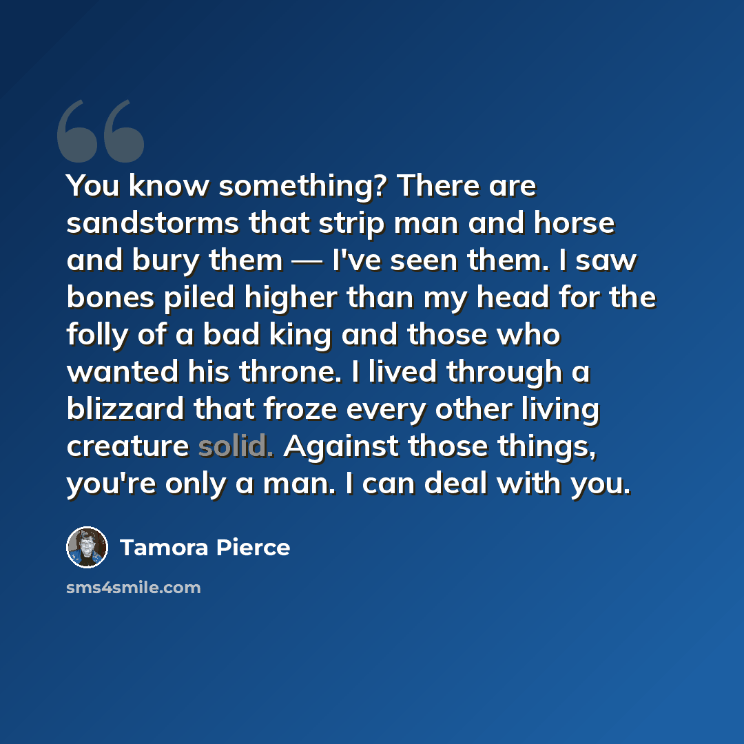 “You know something? There are sandstorms that strip man and horse and bury them — I've seen them. I saw bones piled higher than my head for the folly of a bad king and those who wanted his throne. I lived through a blizzard that froze every other living creature solid. Against those things, you're…” quote by Tamora Pierce