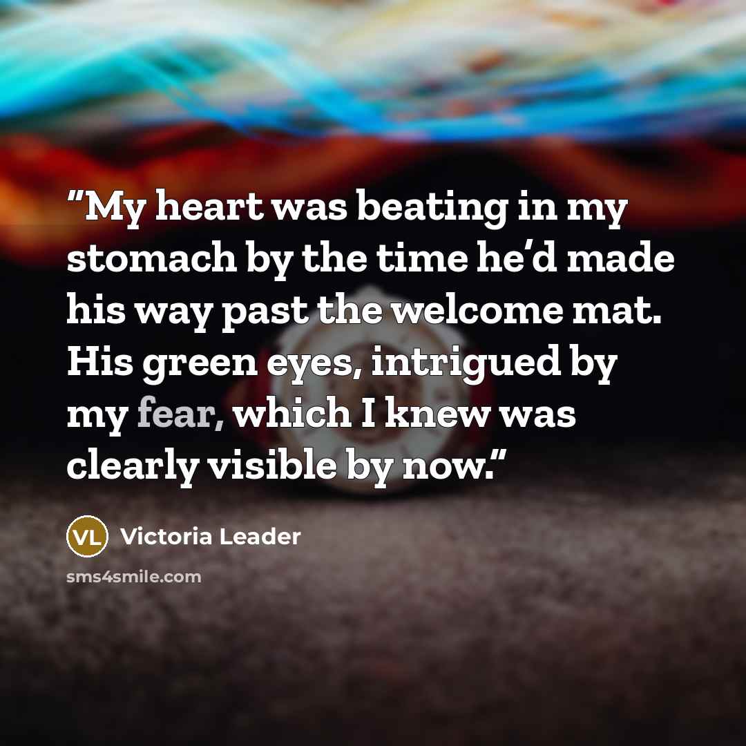 “My heart was beating in my stomach by the time he’d made his way past the welcome mat. His green eyes, intrigued by my fear, which I knew was clearly visible by now.” quote by Victoria Leader