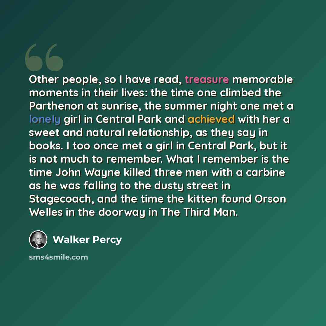 “Other people, so I have read, treasure memorable moments in their lives: the time one climbed the Parthenon at sunrise, the summer night one met a lonely girl in Central Park and achieved with her a sweet and natural relationship, as they say in books. I too once met a girl in Central Park, but it…” quote by Walker Percy