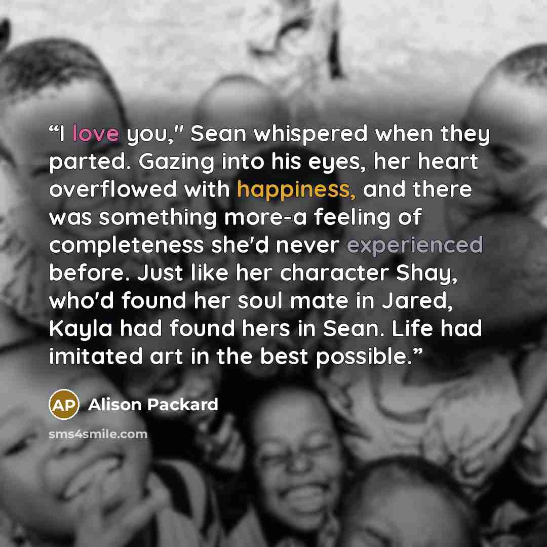 “I love you," Sean whispered when they parted. Gazing into his eyes, her heart overflowed with happiness, and there was something more-a feeling of completeness she'd never experienced before. Just like her character Shay, who'd found her soul mate in Jared, Kayla had found hers in Sean. Life had…” quote by Alison Packard