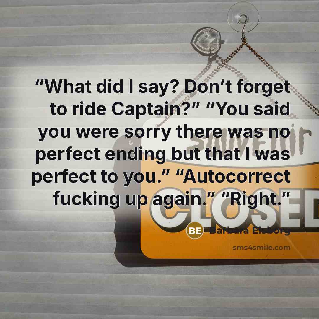 “What did I say? Don’t forget to ride Captain?” “You said you were sorry there was no perfect ending but that I was perfect to you.” “Autocorrect fucking up again.” “Right.” quote by Barbara Elsborg