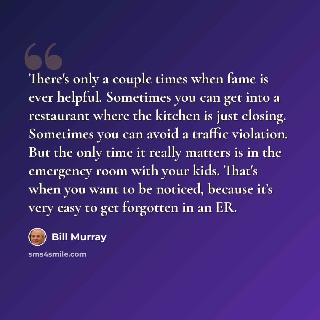 “There's only a couple times when fame is ever helpful. Sometimes you can get into a restaurant where the kitchen is just closing. Sometimes you can avoid a traffic violation. But the only time it really matters is in the emergency room with your kids. That's when you want to be noticed, because…” quote by Bill Murray