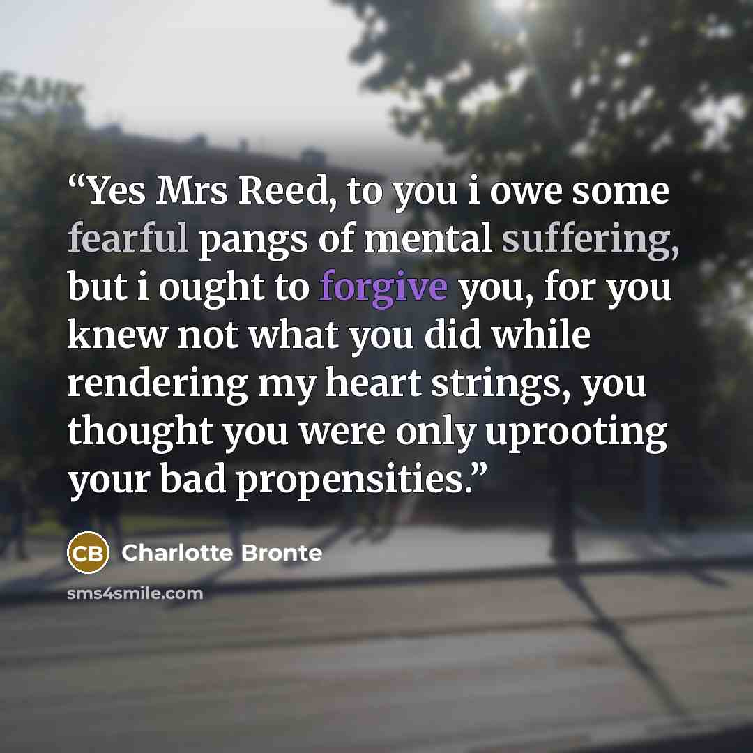 “Yes Mrs Reed, to you i owe some fearful pangs of mental suffering, but i ought to forgive you, for you knew not what you did while rendering my heart strings, you thought you were only uprooting your bad propensities.” quote by Charlotte Brontë