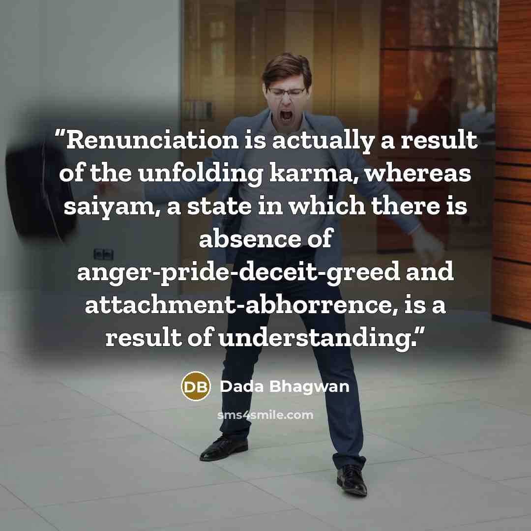 “Renunciation is actually a result of the unfolding karma, whereas saiyam, a state in which there is absence of anger-pride-deceit-greed and attachment-abhorrence, is a result of understanding.” quote by Dada Bhagwan