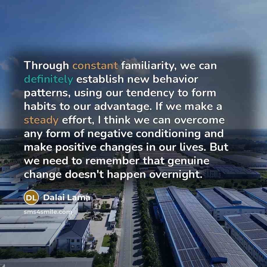 “Through constant familiarity, we can definitely establish new behavior patterns, using our tendency to form habits to our advantage. If we make a steady effort, I think we can overcome any form of negative conditioning and make positive changes in our lives. But we need to remember that genuine…” quote by Dalai Lama