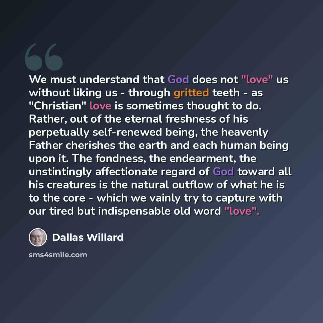 “We must understand that God does not "love" us without liking us - through gritted teeth - as "Christian" love is sometimes thought to do. Rather, out of the eternal freshness of his perpetually self-renewed being, the heavenly Father cherishes the earth and each human being upon it. The fondness…” quote by Dallas Willard