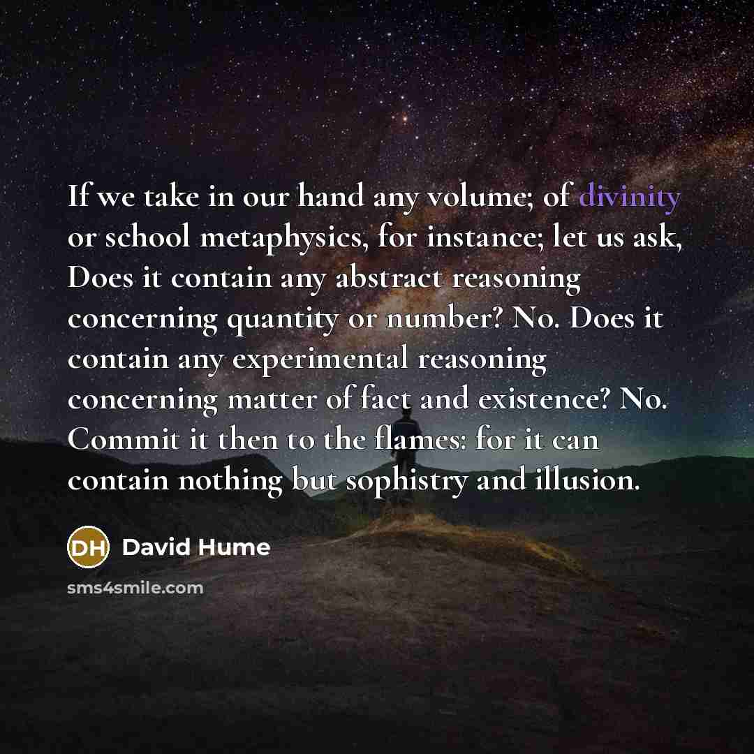 “If we take in our hand any volume; of divinity or school metaphysics, for instance; let us ask, Does it contain any abstract reasoning concerning quantity or number? No. Does it contain any experimental reasoning concerning matter of fact and existence? No. Commit it then to the flames: for it can…” quote by David Hume