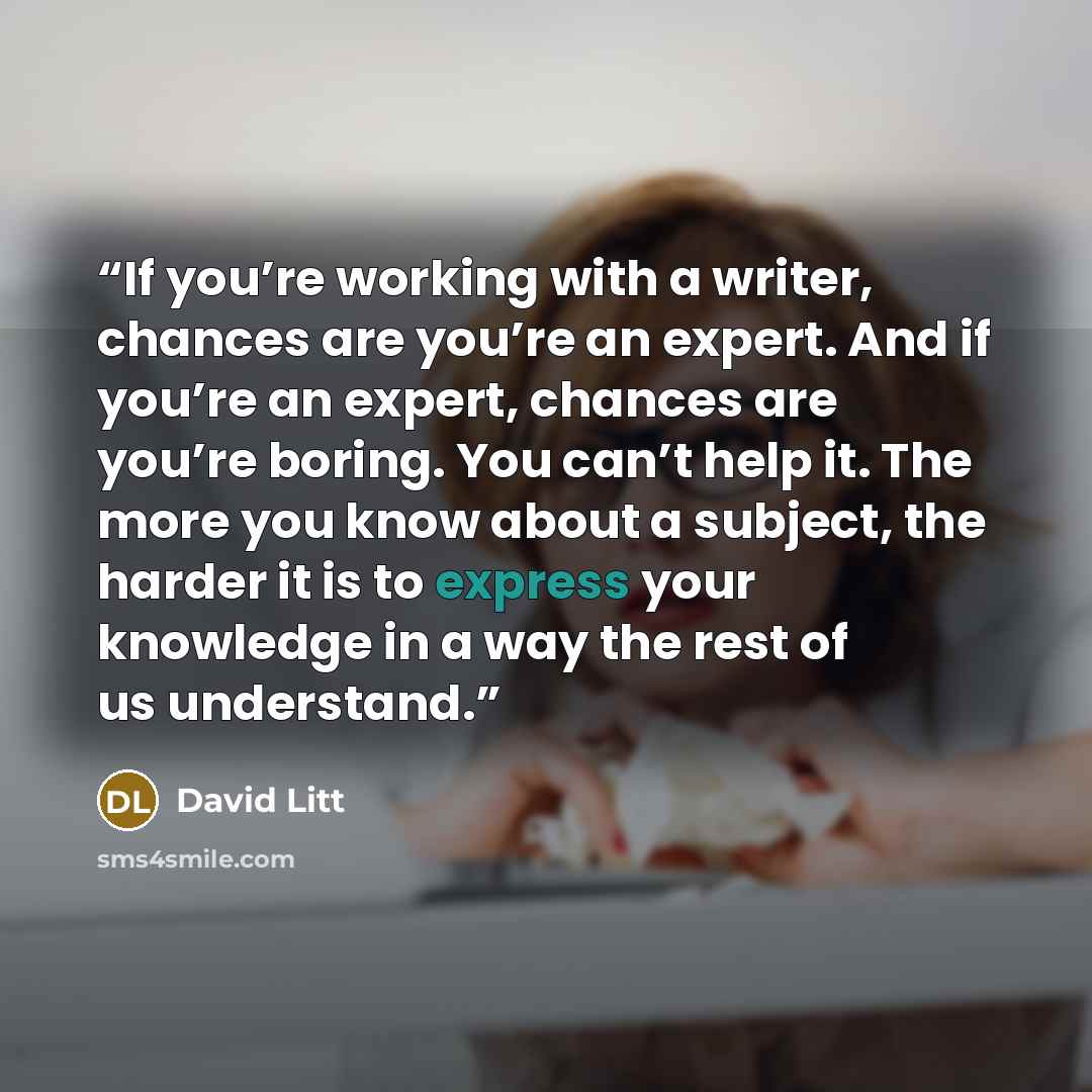 “If you’re working with a writer, chances are you’re an expert. And if you’re an expert, chances are you’re boring. You can’t help it. The more you know about a subject, the harder it is to express your knowledge in a way the rest of us understand.” quote by David Litt