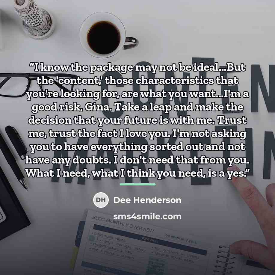 “I know the package may not be ideal...But the 'content,' those characteristics that you're looking for, are what you want...I'm a good risk, Gina. Take a leap and make the decision that your future is with me. Trust me, trust the fact I love you. I'm not asking you to have everything sorted out…” quote by Dee Henderson