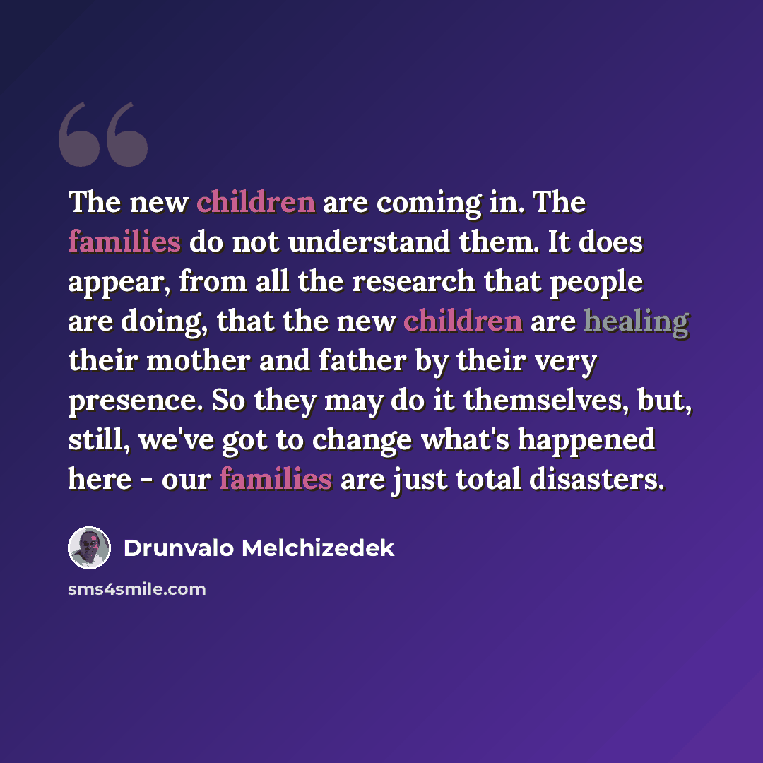 “The new children are coming in. The families do not understand them. It does appear, from all the research that people are doing, that the new children are healing their mother and father by their very presence. So they may do it themselves, but, still, we've got to change what's happened here…” quote by Drunvalo Melchizedek