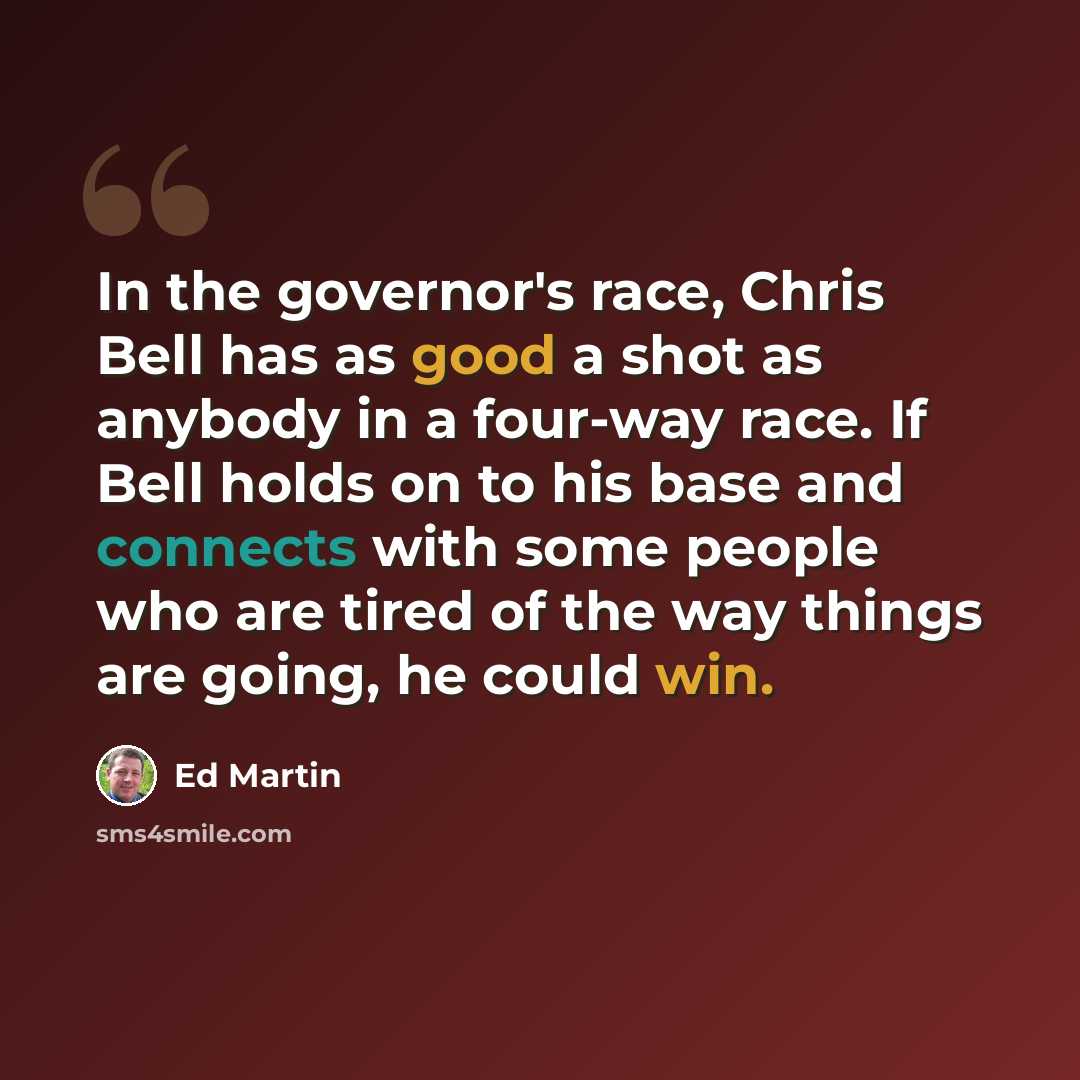 “In the governor's race, Chris Bell has as good a shot as anybody in a four-way race. If Bell holds on to his base and connects with some people who are tired of the way things are going, he could win.” quote by Ed Martin
