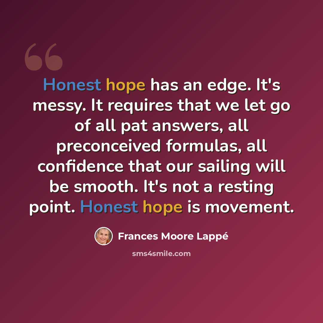 “Honest hope has an edge. It's messy. It requires that we let go of all pat answers, all preconceived formulas, all confidence that our sailing will be smooth. It's not a resting point. Honest hope is movement.” quote by Frances Moore Lappé