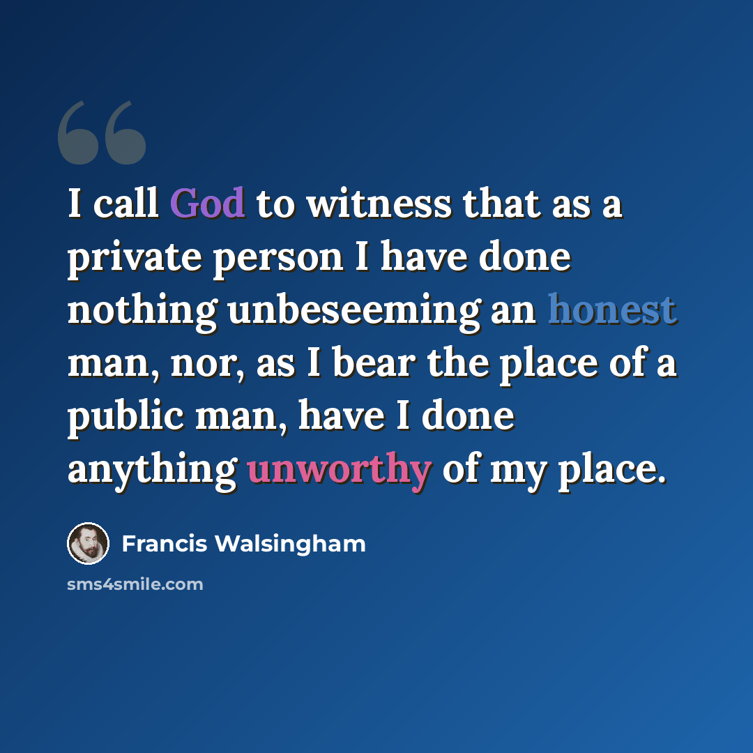 “I call God to witness that as a private person I have done nothing unbeseeming an honest man, nor, as I bear the place of a public man, have I done anything unworthy of my place.” quote by Francis Walsingham
