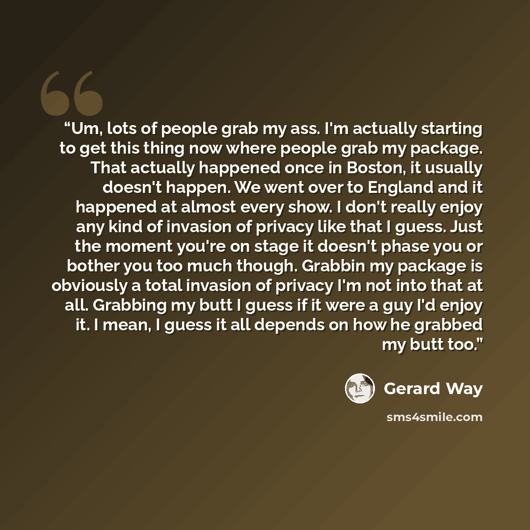 “Um, lots of people grab my ass. I'm actually starting to get this thing now where people grab my package. That actually happened once in Boston, it usually doesn't happen. We went over to England and it happened at almost every show. I don't really enjoy any kind of invasion of privacy like that I…” quote by Gerard Way