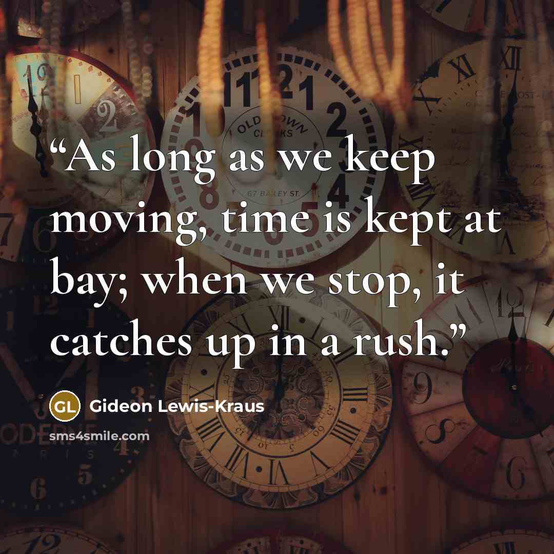 “As long as we keep moving, time is kept at bay; when we stop, it catches up in a rush.” quote by Gideon Lewis-Kraus