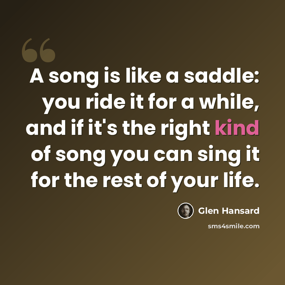 “A song is like a saddle: you ride it for a while, and if it's the right kind of song you can sing it for the rest of your life.” quote by Glen Hansard