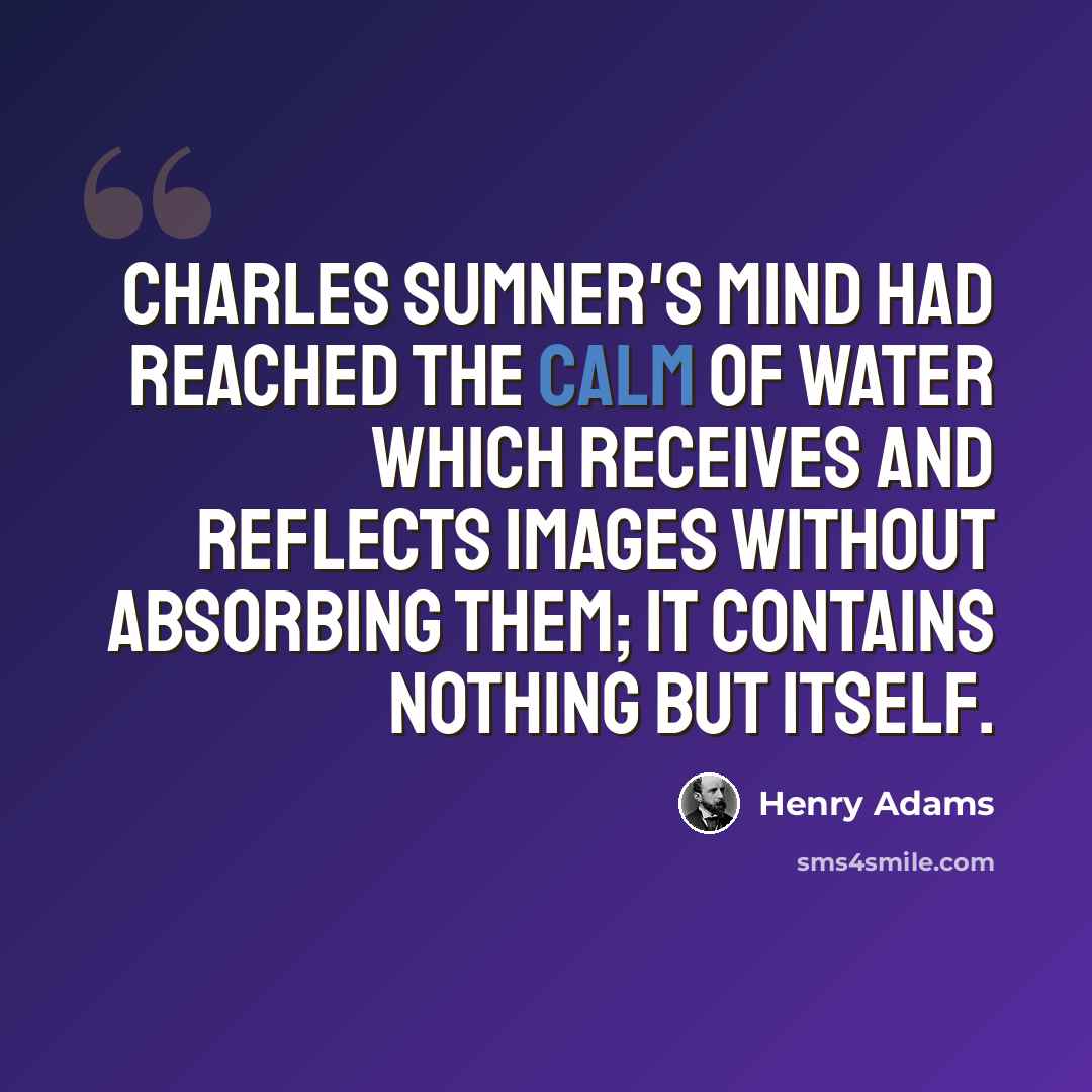 “Charles Sumner's mind had reached the calm of WATER which receives and reflects images without absorbing them; it contains nothing but itself.” quote by Henry Adams