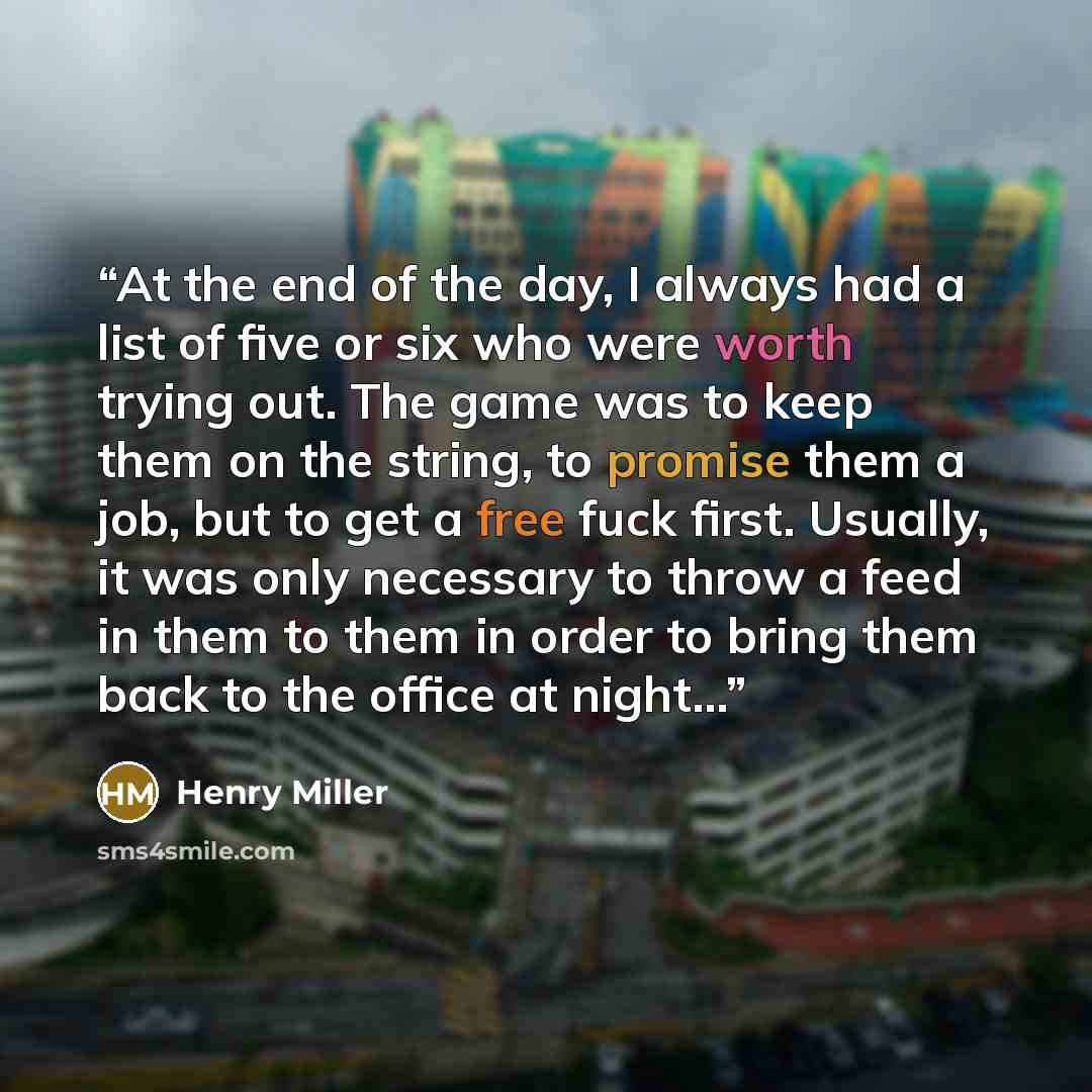 “At the end of the day, I always had a list of five or six who were worth trying out. The game was to keep them on the string, to promise them a job, but to get a free fuck first. Usually, it was only necessary to throw a feed in them to them in order to bring them back to the office at night...” quote by Henry Miller