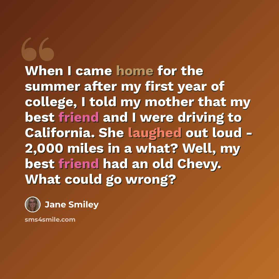 “When I came home for the summer after my first year of college, I told my mother that my best friend and I were driving to California. She laughed out loud - 2,000 miles in a what? Well, my best friend had an old Chevy. What could go wrong?” quote by Jane Smiley