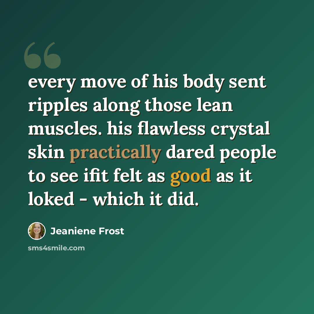 “every move of his body sent ripples along those lean muscles. his flawless crystal skin practically dared people to see ifit felt as good as it loked - which it did.” quote by Jeaniene Frost
