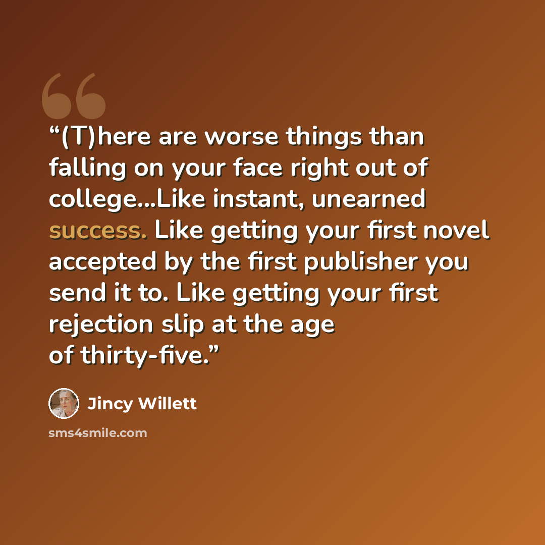 “(T)here are worse things than falling on your face right out of college...Like instant, unearned success. Like getting your first novel accepted by the first publisher you send it to. Like getting your first rejection slip at the age of thirty-five.” quote by Jincy Willett