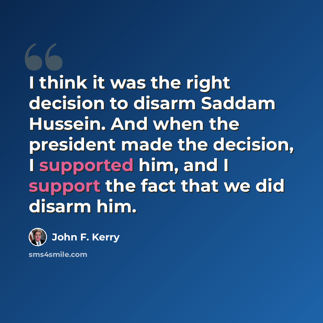 “I think it was the right decision to disarm Saddam Hussein. And when the president made the decision, I supported him, and I support the fact that we did disarm him.” quote by John F. Kerry