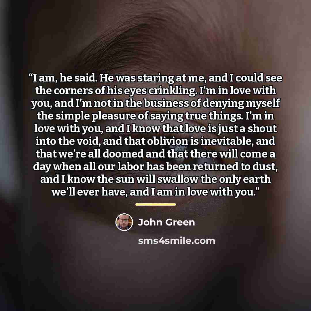 “I am, he said. He was staring at me, and I could see the corners of his eyes crinkling. I’m in love with you, and I’m not in the business of denying myself the simple pleasure of saying true things. I’m in love with you, and I know that love is just a shout into the void, and that oblivion is…” quote by John Green