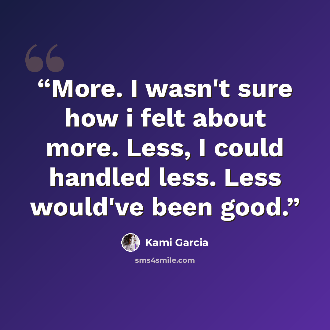 “More. I wasn't sure how i felt about more. Less, I could handled less. Less would've been good.” quote by Kami Garcia