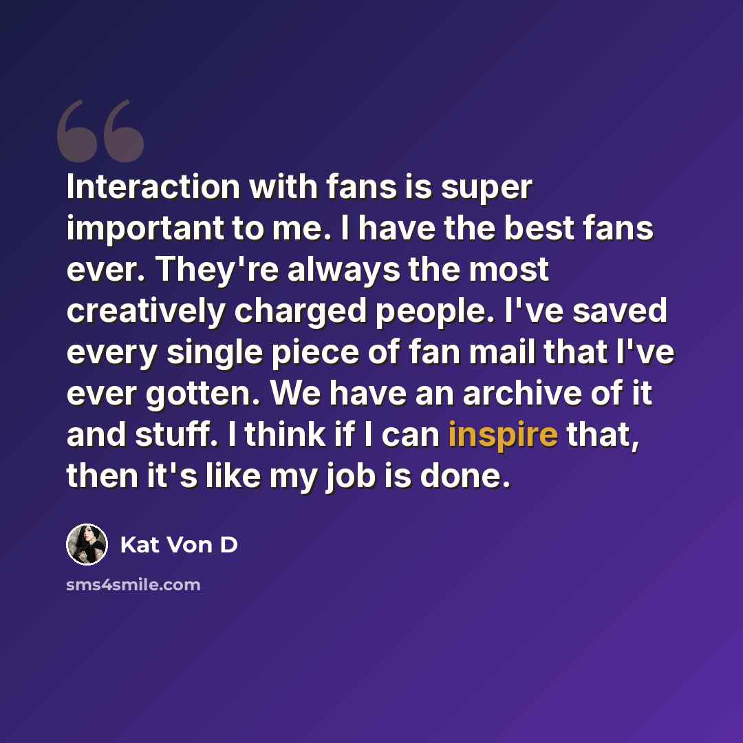 “Interaction with fans is super important to me. I have the best fans ever. They're always the most creatively charged people. I've saved every single piece of fan mail that I've ever gotten. We have an archive of it and stuff. I think if I can inspire that, then it's like my job is done.” quote by Kat Von D