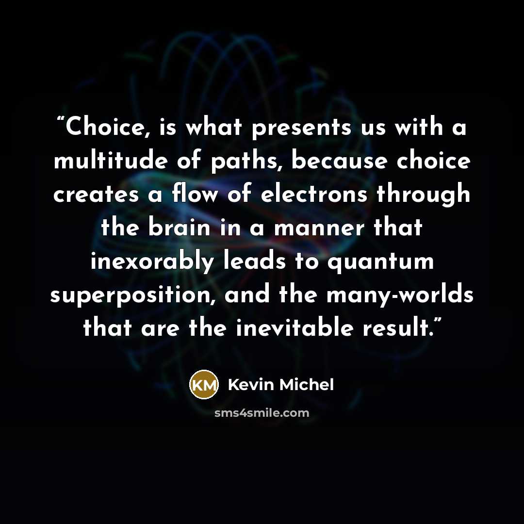 “Choice, is what presents us with a multitude of paths, because choice creates a flow of electrons through the brain in a manner that inexorably leads to quantum superposition, and the many-worlds that are the inevitable result.” quote by Kevin Michel