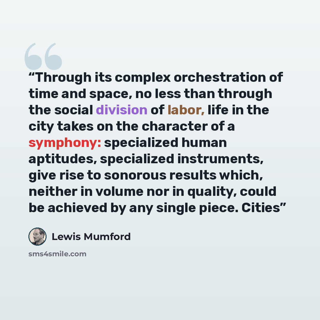 “Through its complex orchestration of time and space, no less than through the social division of labor, life in the city takes on the character of a symphony: specialized human aptitudes, specialized instruments, give rise to sonorous results which, neither in volume nor in quality, could be…” quote by Lewis Mumford