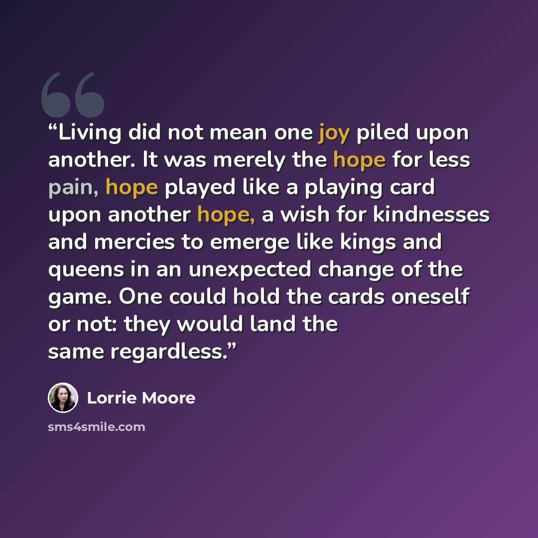 “Living did not mean one joy piled upon another. It was merely the hope for less pain, hope played like a playing card upon another hope, a wish for kindnesses and mercies to emerge like kings and queens in an unexpected change of the game. One could hold the cards oneself or not: they would land…” quote by Lorrie Moore