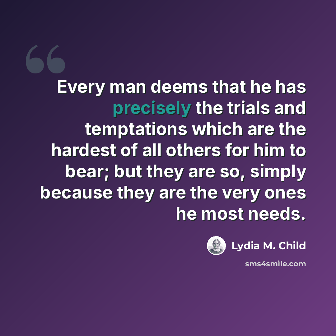 “Every man deems that he has precisely the trials and temptations which are the hardest of all others for him to bear; but they are so, simply because they are the very ones he most needs.” quote by Lydia M. Child