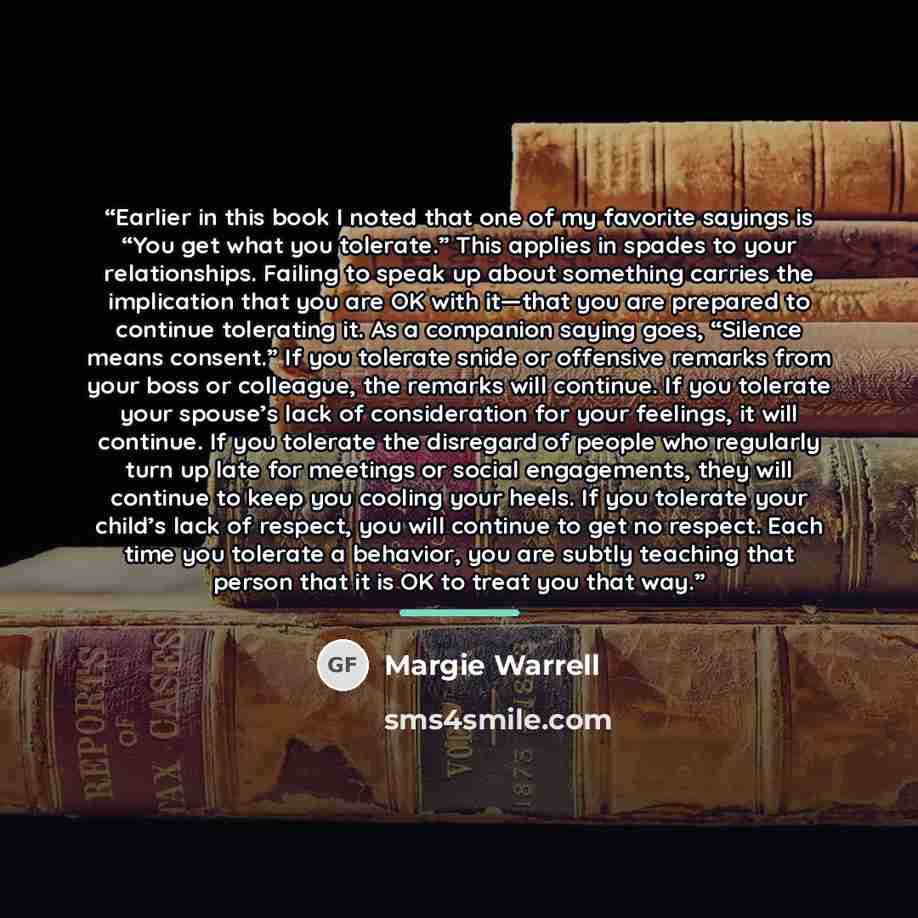“Earlier in this book I noted that one of my favorite sayings is “You get what you tolerate.” This applies in spades to your relationships. Failing to speak up about something carries the implication that you are OK with it—that you are prepared to continue tolerating it. As a companion saying…” quote by Margie Warrell