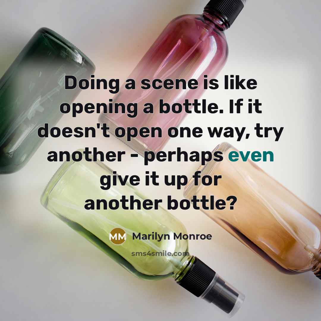 “Doing a scene is like opening a bottle. If it doesn't open one way, try another - perhaps even give it up for another bottle?” quote by Marilyn Monroe