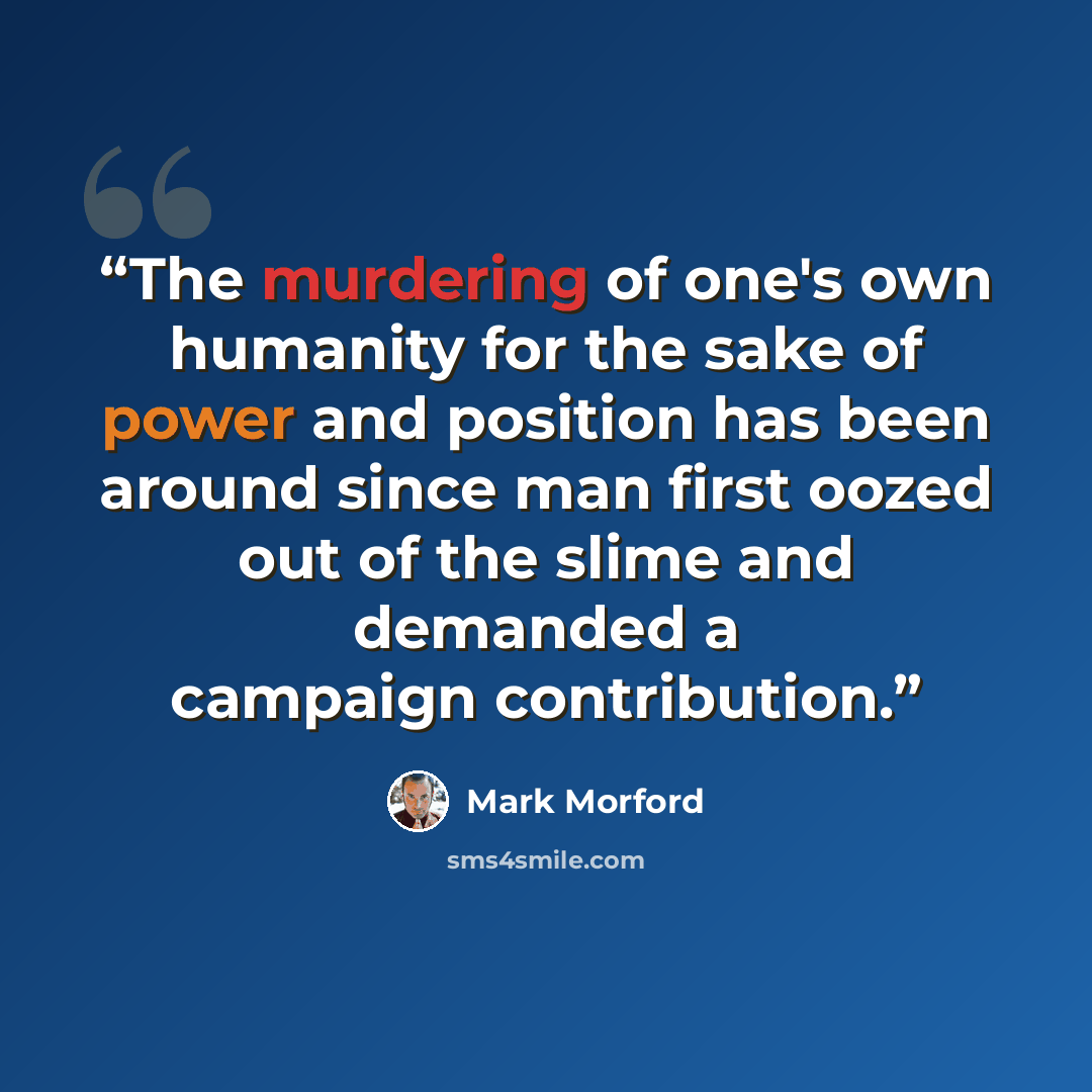 “The murdering of one's own humanity for the sake of power and position has been around since man first oozed out of the slime and demanded a campaign contribution.” quote by Mark Morford