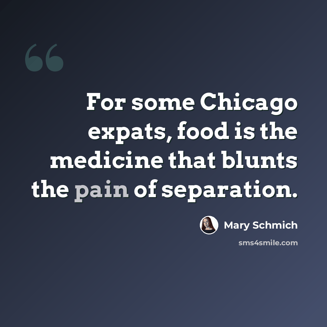“For some Chicago expats, food is the medicine that blunts the pain of separation.” quote by Mary Schmich