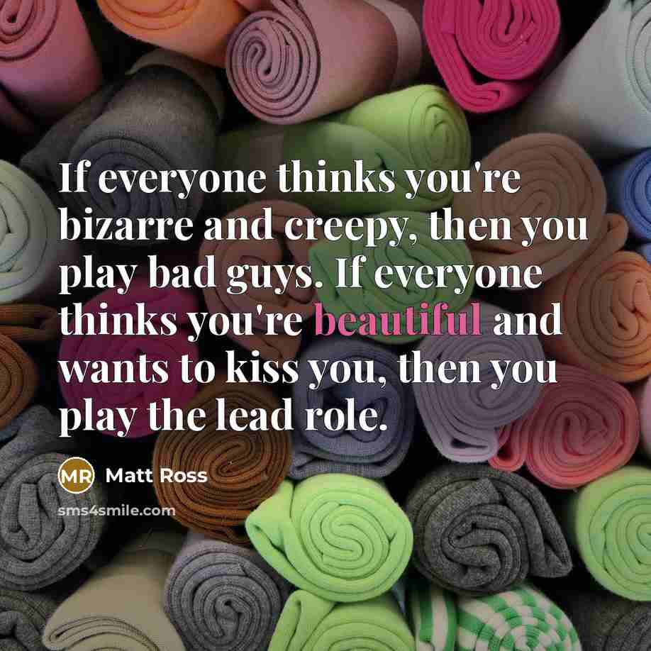 “If everyone thinks you're bizarre and creepy, then you play bad guys. If everyone thinks you're beautiful and wants to kiss you, then you play the lead role.” quote by Matt Ross